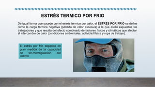 ESTRÉS TERMICO POR FRIO
El estrés por frío depende en
gran medida de la capacidad
de ter-morregulación del
cuerpo
De igual forma que sucede con el estrés térmico por calor, el ESTRÉS POR FRÍO se define
como la carga térmica negativa (pérdida de calor excesiva) a la que están expuestos los
trabajadores y que resulta del efecto combinado de factores físicos y climáticos que afectan
al intercambio de calor (condiciones ambientales, actividad física y ropa de trabajo).
 
