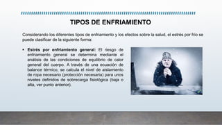 TIPOS DE ENFRIAMIENTO
Considerando los diferentes tipos de enfriamiento y los efectos sobre la salud, el estrés por frío se
puede clasificar de la siguiente forma:
 Estrés por enfriamiento general: El riesgo de
enfriamiento general se determina mediante el
análisis de las condiciones de equilibrio de calor
general del cuerpo. A través de una ecuación de
balance térmico, se calcula el nivel de aislamiento
de ropa necesario (protección necesaria) para unos
niveles definidos de sobrecarga fisiológica (baja o
alta, ver punto anterior).
 
