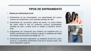 TIPOS DE ENFRIAMIENTO
• Estrés por enfriamiento local:
1. Enfriamiento de las extremidades: Las extremidades del cuerpo
humano son propensas a sufrir grandes pérdidas de calor.
2. Enfriamiento por convección (efecto del viento): La acción directa
del viento sobre la piel sin protección provoca considerables
pérdidas de calor y puede poner en peligro el equilibrio térmico
local.
3. Enfriamiento por conducción (por contacto con superficie fría): La
ACGIH recomienda tomar acciones cuando la superficie del metal
de contacto se encuentra por debajo de 1 °C
4. Enfriamiento del tracto respiratorio: La inhalación de aire frío y seco
provoca un importante enfriamiento local de la mucosa nasal y del
tracto respiratorio superior.
 