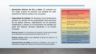 • Sensación térmica de frío y dolor: El malestar por
frío surge cuando se produce una pérdida de calor
excesiva en todo el cuerpo o en una parte.
• Capacidad de trabajo: El descenso de la temperatura
produce un cambio en las propiedades físico-químicas
de los tejidos internos, ralentización de los procesos
metabólicos y retraso en la transmisión de señales por
parte del sistema nervioso afectando a la función
muscular.
Destreza manual: Los movimientos de precisión con las manos pueden
verse afectados con temperaturas de los dedos de 30-31 °C.
Destreza mental: Pueden verse afectados el tiempo de reacción o la
resolución de problemas.
Capacidad física de trabajo: Se reduce la movilidad y, por lo tanto, la
capacidad de trabajo físico debido al incremento del coste energético.
 