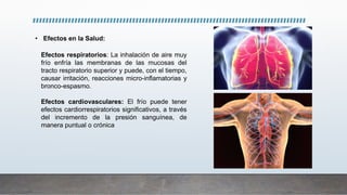 • Efectos en la Salud:
Efectos respiratorios: La inhalación de aire muy
frío enfría las membranas de las mucosas del
tracto respiratorio superior y puede, con el tiempo,
causar irritación, reacciones micro-inflamatorias y
bronco-espasmo.
Efectos cardiovasculares: El frío puede tener
efectos cardiorrespiratorios significativos, a través
del incremento de la presión sanguínea, de
manera puntual o crónica
 