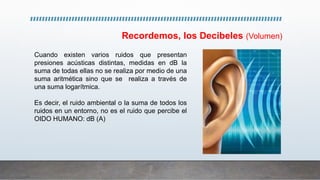 Cuando existen varios ruidos que presentan
presiones acústicas distintas, medidas en dB la
suma de todas ellas no se realiza por medio de una
suma aritmética sino que se realiza a través de
una suma logarítmica.
Es decir, el ruido ambiental o la suma de todos los
ruidos en un entorno, no es el ruido que percibe el
OIDO HUMANO: dB (A)
Recordemos, los Decibeles (Volumen)
 