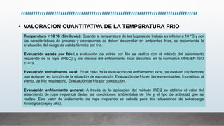 • VALORACION CUANTITATIVA DE LA TEMPERATURA FRIO
Temperatura < 10 °C (Sin lluvia): Cuando la temperatura de los lugares de trabajo es inferior a 10 °C y por
las características de proceso y operaciones se deben desarrollar en ambientes fríos, se recomienda la
evaluación del riesgo de estrés térmico por frío.
Evaluación estrés por frío:La evaluación de estrés por frío se realiza con el método del aislamiento
requerido de la ropa (IREQ) y los efectos del enfriamiento local descritos en la normativa UNE-EN ISO
11079.
Evaluación enfriamiento local: En el caso de la evaluación de enfriamiento local, se evalúan los factores
que apliquen en función de la situación de exposición: Evaluación de frío en las extremidades, frío debido al
viento, de frío respiratorio, Evaluación de frío por conducción.
Evaluación enfriamiento general: A través de la aplicación del método IREQ se obtiene el valor del
aislamiento de ropa requerida dadas las condiciones ambientales de frío y el tipo de actividad que se
realiza. Este valor de aislamiento de ropa requerido se calcula para dos situaciones de sobrecarga
fisiológica (baja y alta).
 