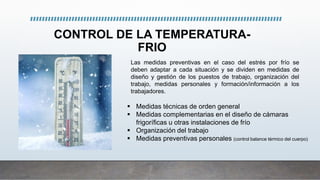 CONTROL DE LA TEMPERATURA-
FRIO
 Medidas técnicas de orden general
 Medidas complementarias en el diseño de cámaras
frigoríficas u otras instalaciones de frío
 Organización del trabajo
 Medidas preventivas personales (control balance térmico del cuerpo)
Las medidas preventivas en el caso del estrés por frío se
deben adaptar a cada situación y se dividen en medidas de
diseño y gestión de los puestos de trabajo, organización del
trabajo, medidas personales y formación/información a los
trabajadores.
 