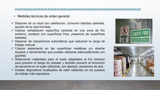 • Medidas técnicas de orden general
 Disponer de un local con calefacción, consumir bebidas calientes,
secado de la ropa húmeda
 Colocar señalización específica (entrada en una zona de frío
extremo, contacto con superficies frías, presencia de superficies
heladas).
 Disponer de mecanismos automáticos que reduzcan la carga de
trabajo manual.
 Colocar aislamiento en las superficies metálicas y/o diseñar
equipos y herramientas que puedan utilizarse adecuadamente con
guantes.
 Seleccionar materiales para el suelo adaptados al frío extremo
para prevenir el riesgo de resbalar y también prevenir la formación
de escarcha en el suelo utilizando, por ejemplo, secadores de aire.
 Instalar dispositivos localizados de calor radiantes en los puestos
de trabajo más expuestos.
 