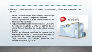 • Medidas complementarias en el diseño de cámaras frigoríficas u otras instalaciones
de frío
 Instalar un dispositivo de aviso sonoro y luminoso que
permita dar la alarma a una persona atrapada.
 Verificar regularmente el buen funcionamiento de los
dispositivos de seguridad.
 Reducir la condensación interior instalando un sistema
de ventilación adaptado, y limitar los aportes de aire
exterior húmedo (apertura de puertas rápido, cortinas
de aire…)
 Diseñar las cámaras frigoríficas de manera que el
sistema de ventilación no presente una velocidad del
aire superior a 0,2 m/s en las zonas de trabajo.
 Elegir camiones con cabinas adaptadas para
transportar cámaras frigoríficas.
 