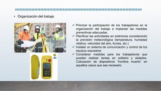 • Organización del trabajo
 Priorizar la participación de los trabajadores en la
organización del trabajo e implantar las medidas
preventivas adecuadas.
 Planificar las actividades en exteriores considerando
la previsión meteorológica (temperatura, humedad
relativa, velocidad del aire, lluvias, etc.)
 Instalar un sistema de comunicación y control de los
equipos expuestos
 Considerar medidas para los trabajadores que
puedan realizar tareas en solitario y aislados.
Colocación de dispositivos “hombre muerto” en
aquellos casos que sea necesario
 