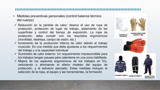 • Medidas preventivas personales (control balance térmico
del cuerpo)
 Reducción en la pérdida de calor: Abarca el uso de ropa de
protección, protección de lugar de trabajo, aislamiento de las
superficies y control del tiempo de exposición. La ropa de
protección, debe cumplir con los requisitos ergonómicos
(movilidad, destreza, campo de visión, etc.)
 Incremento de la producción interna de calor debido al trabajo
muscular: Es una medida que debe ajustarse a los requerimientos
del trabajo y a la capacidad individual.
 Suministro de calor externo: Un requerimiento imprescindible para
los trabajos tengan pausas para calentarse en una zona habilitada
 Mejora de los aspectos ergonómicos de los trabajos en frío,
reduciendo o eliminando el efecto molesto del equipo de
protección, y el esfuerzo asociado. Estas medidas incluyen la
selección de la ropa, el equipo y las herramientas, la formación
 