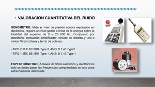 • VALORACION CUANTITATIVA DEL RUIDO
SONÓMETRO: Mide el nivel de presión sonora expresado en
decibelios, registra un nivel global o lineal de la energía sobre la
totalidad del espectro de 0 – 20 000 Hz. Compuesto por
micrófono, atenuador, amplificador, circuito de medida y uno o
varios filtros (octava y tercio de octava).
TIPO 2: IEC 651/804 Type 2, ANSI S 1.43 Type2
TIPO 1: IEC 651/804 Type 1, ANSI S 1.43 Type 1
ESPECTRÓMETRO: A través de filtros eléctricos y electrónicos
solo se dejan pasar las frecuencias comprendidas en una zona
estrechamente delimitada.
 