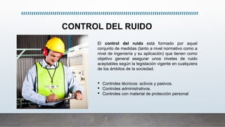 CONTROL DEL RUIDO
El control del ruido está formado por aquel
conjunto de medidas (tanto a nivel normativo como a
nivel de ingeniería y su aplicación) que tienen como
objetivo general asegurar unos niveles de ruido
aceptables según la legislación vigente en cualquiera
de los ámbitos de la sociedad.
• Controles técnicos: activos y pasivos.
• Controles administrativos.
• Controles con material de protección personal
 