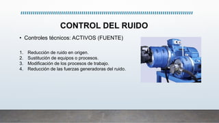 CONTROL DEL RUIDO
• Controles técnicos: ACTIVOS (FUENTE)
1. Reducción de ruido en origen.
2. Sustitución de equipos o procesos.
3. Modificación de los procesos de trabajo.
4. Reducción de las fuerzas generadoras del ruido.
 