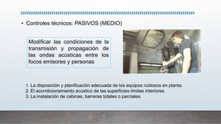 • Controles técnicos: PASIVOS (MEDIO)
Modificar las condiciones de la
transmisión y propagación de
las ondas acústicas entre los
focos emisores y personas
1. La disposición y planificación adecuada de los equipos ruidosos en planta.
2. El acondicionamiento acústico de las superficies límites interiores.
3. La instalación de cabinas, barreras totales o parciales.
 