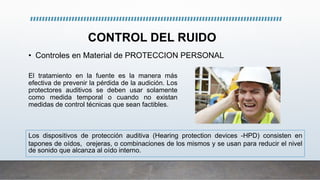 CONTROL DEL RUIDO
• Controles en Material de PROTECCION PERSONAL
El tratamiento en la fuente es la manera más
efectiva de prevenir la pérdida de la audición. Los
protectores auditivos se deben usar solamente
como medida temporal o cuando no existan
medidas de control técnicas que sean factibles.
Los dispositivos de protección auditiva (Hearing protection devices -HPD) consisten en
tapones de oídos, orejeras, o combinaciones de los mismos y se usan para reducir el nivel
de sonido que alcanza al oído interno.
 