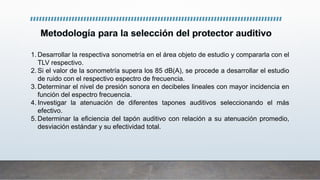 1. Desarrollar la respectiva sonometría en el área objeto de estudio y compararla con el
TLV respectivo.
2. Si el valor de la sonometría supera los 85 dB(A), se procede a desarrollar el estudio
de ruido con el respectivo espectro de frecuencia.
3. Determinar el nivel de presión sonora en decibeles lineales con mayor incidencia en
función del espectro frecuencia.
4. Investigar la atenuación de diferentes tapones auditivos seleccionando el más
efectivo.
5. Determinar la eficiencia del tapón auditivo con relación a su atenuación promedio,
desviación estándar y su efectividad total.
 