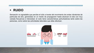  RUIDO
Sensación no agradable que percibe el oído a través del movimiento de ondas vibratorias de
partículas de aire, generadas en un medio de propagación hasta alcanzar el oído con muy
variada frecuencia e intensidad; el ruido tiene características perturbadoras tanto sobre las
personas, como sobre las actividades laborales que ellas efectúan.
 