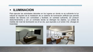  ILUMINACION
Para ejecutar las actividades laborales en los lugares en donde no es suficiente la luz
natural se requiere de la instalación de un sistema de iluminación artificial que permita
realizar las labores con comodidad y facilidad, en cantidad suficiente, sin producir
deslumbramiento y con un contraste donde se distingan los objetos. La unidad de
medida del nivel de iluminación es el lux (lx), que equivale a un lumen /m2. (Acogia en
Colombia)
 