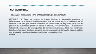 NORMATIVIDAD
• Resolución 2400 del año 1979, CAPITULO III.DE LA ILUMINACIÓN.
ARTÍCULO 79. Todos los lugares de trabajo tendrán la iluminación adecuada e
indispensable de acuerdo a la clase de labor que se realice según la modalidad de la
industria; a la vez que deberán satisfacer las condiciones de seguridad para todo el
personal. La iluminación podrá ser natural o artificial, o de ambos tipos. La iluminación
natural debe disponer de una superficie de iluminación (ventanas, claraboyas lumbreras,
tragaluces, techos en diente de serrucho, etc.) proporcional a la del local y clase de trabajo
que se ejecute, complementándose cuando sea necesario con luz
artificial.
 