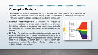 Conceptos Básicos
 Visibilidad: El término visibilidad (de un objeto) se usa como medida de la facilidad, la
rapidez y la precisión con que un objeto puede ser detectado y reconocido visualmente.
Para una buena visibilidad se requiere una buena iluminación.
 Espectro electromagnético: El universo por doquier se
encuentra rodeado por ondas electromagnéticas de diversas
longitudes. La luz es la porción de este espectro que estimula
la retina del ojo humano permitiendo la percepción de los
colores.
 El Color: Es una interpretación subjetiva psicofisiológica del
espectro electromagnético visible. Distinguimos a los objetos
por el color asignado según sus propiedades ópticas, pero en
ellos ni se produce, ni tienen color. Lo que sí tienen son
propiedades ópticas de reflejar, refractar y absorber los
colores de la luz que reciben.
 
