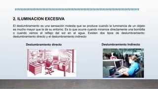El deslumbramiento es una sensación molesta que se produce cuando la luminancia de un objeto
es mucho mayor que la de su entorno. Es lo que ocurre cuando miramos directamente una bombilla
o cuando vemos el reflejo del sol en el agua. Existen dos tipos de deslumbramiento:
deslumbramiento directo y el deslumbramiento indirecto
Deslumbramiento directo Deslumbramiento Indirecto
2. ILUMINACION EXCESIVA
 