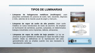 TIPOS DE LUMINARIAS
• Lámparas de halogenuros metálicos (multivapor): usan
pequeñas cantidades de yoduros de sodio, talio, escandio, disprosio
e indio, además de la mezcla usual de argón y mercurio..
• Lámparas de vapor de sodio de alta presión: Usan sodio
metálico en tubos translúcidos de óxido de aluminio. Se emplean
en iluminación de carreteras, puentes, autopistas, en determinados
trabajos industriales como imprentas, talleres, almacenes.
• Lámparas de vapor de sodio de baja presión: La luz se
produce en gran cantidad por descarga en vapor de sodio a baja
presión. Dada su deficiencia en la reproducción del color,
generalmente solo se emplea cuando nos sea necesaria la
reproducción cromática.
 