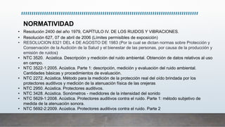 NORMATIVIDAD
• Resolución 2400 del año 1979, CAPÍTULO IV. DE LOS RUIDOS Y VIBRACIONES.
• Resolución 627, 07 de abril de 2006 (Límites permisibles de exposición)
• RESOLUCION 8321 DEL 4 DE AGOSTO DE 1983 (Por la cual se dictan normas sobre Protección y
Conservación de la Audición de la Salud y el bienestar de las personas, por causa de la producción y
emisión de ruidos)
• NTC 3520. Acústica. Descripción y medición del ruido ambiental. Obtención de datos relativos al uso
en campo.
• NTC 3522-1:2005. Acústica. Parte 1: descripción, medición y evaluación del ruido ambiental.
Cantidades básicas y procedimientos de evaluación.
• NTC 2272. Acústica. Método para la medición de la protección real del oído brindada por los
protectores auditivos y medición de la atenuación física de las orejeras
• NTC 2950. Acústica. Protectores auditivos.
• NTC 3428. Acústica. Sonómetros - medidores de la intensidad del sonido
• NTC 5629-1:2008. Acústica. Protectores auditivos contra el ruido. Parte 1: método subjetivo de
medida de la atenuación sonora.
• NTC 5692-2:2009. Acústica. Protectores auditivos contra el ruido. Parte 2
 