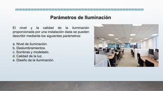 Parámetros de Iluminación
El nivel y la calidad de la iluminación
proporcionada por una instalación dada se pueden
describir mediante los siguientes parámetros:
a. Nivel de iluminación.
b. Deslumbramientos.
c. Sombras y modelado.
d. Calidad de la luz.
e. Diseño de la iluminación.
 