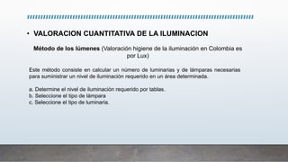 • VALORACION CUANTITATIVA DE LA ILUMINACION
Método de los lúmenes (Valoración higiene de la iluminación en Colombia es
por Lux)
Este método consiste en calcular un número de luminarias y de lámparas necesarias
para suministrar un nivel de iluminación requerido en un área determinada.
a. Determine el nivel de iluminación requerido por tablas.
b. Seleccione el tipo de lámpara
c. Seleccione el tipo de luminaria.
 