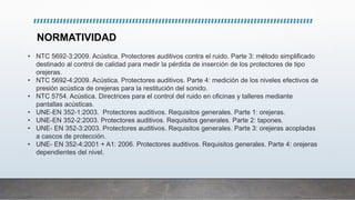NORMATIVIDAD
• NTC 5692-3:2009. Acústica. Protectores auditivos contra el ruido. Parte 3: método simplificado
destinado al control de calidad para medir la pérdida de inserción de los protectores de tipo
orejeras.
• NTC 5692-4:2009. Acústica. Protectores auditivos. Parte 4: medición de los niveles efectivos de
presión acústica de orejeras para la restitución del sonido.
• NTC 5754. Acústica. Directrices para el control del ruido en oficinas y talleres mediante
pantallas acústicas.
• UNE-EN 352-1:2003. Protectores auditivos. Requisitos generales. Parte 1: orejeras.
• UNE-EN 352-2:2003. Protectores auditivos. Requisitos generales. Parte 2: tapones.
• UNE- EN 352-3:2003. Protectores auditivos. Requisitos generales. Parte 3: orejeras acopladas
a cascos de protección.
• UNE- EN 352-4:2001 + A1: 2006. Protectores auditivos. Requisitos generales. Parte 4: orejeras
dependientes del nivel.
 