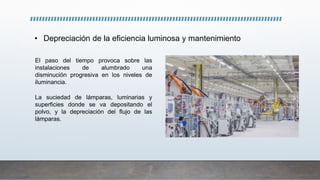 • Depreciación de la eficiencia luminosa y mantenimiento
El paso del tiempo provoca sobre las
instalaciones de alumbrado una
disminución progresiva en los niveles de
iluminancia.
La suciedad de lámparas, luminarias y
superficies donde se va depositando el
polvo, y la depreciación del flujo de las
lámparas.
 