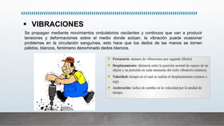  VIBRACIONES
Se propagan mediante movimientos ondulatorios oscilantes y continuos que van a producir
tensiones y deformaciones sobre el medio donde actúan. la vibración puede ocasionar
problemas en la circulación sanguínea, esto hace que los dedos de las manos se tornen
pálidos, blancos, fenómeno denominado dedos blancos.
 