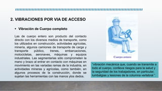 2. VIBRACIONES POR VIA DE ACCESO
 Vibración de Cuerpo completo
Las de cuerpo entero son producto del contacto
directo con los diversos medios de transporte, como
los utilizados en construcción, actividades agrícolas,
minería, algunos camiones de transporte de carga y
transporte público, trenes, embarcaciones,
motocicletas, aeronaves, máquinas y equipos
industriales. Las segmentarias sólo comprometen la
mano y brazo al entrar en contacto con máquinas en
movimiento en las variadas ramas de la industria, en
actividades mineras y agrícolas, como también, en
algunos procesos de la construcción, donde se
sujetan las herramientas con las manos ylos dedos.
“vibración mecánica que, cuando se transmite a
todo el cuerpo, conlleva riesgos para la salud y
la seguridad de los trabajadores, en particular,
lumbalgias y lesiones de la columna vertebral ”.
 
