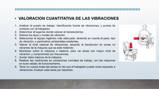 • VALORACION CUANTITATIVA DE LAS VIBRACIONES
1. Analizar el puesto de trabajo, identificando fuente de vibraciones, y puntos de
contacto con el trabajador.
2. Determinar el lugar/es donde colocar el transductor/es.
3. Estimar los tipos y niveles de vibración.
4. Seleccionar el equipo higiénico más adecuado, teniendo en cuenta el peso, tipo
de vibración, y parámetros ambientales existentes.
5. Valorar el nivel residual de vibraciones, situando el transductor en zonas no
vibrantes de la máquina que se esté midiendo
6. Muestrear sobre la máquina o sistema, para ver áreas con mayor nivel de
vibración, y componentes por frecuencias.
7. Anotar datos básicos de la máquina
8. Realizar las mediciones en condiciones normales de trabajo, con las máquinas
en buen estado de funcionamiento.
9. Tener en cuenta todas las tareas en las que el trabajador pueda verse expuesto a
vibraciones. Evaluar cada tarea por separado
 