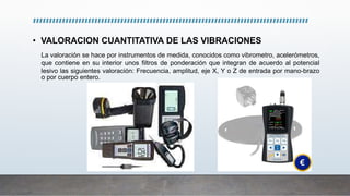 • VALORACION CUANTITATIVA DE LAS VIBRACIONES
La valoración se hace por instrumentos de medida, conocidos como vibrometro, acelerómetros,
que contiene en su interior unos filtros de ponderación que integran de acuerdo al potencial
lesivo las siguientes valoración: Frecuencia, amplitud, eje X, Y o Z de entrada por mano-brazo
o por cuerpo entero.
 