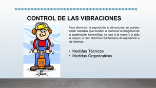 CONTROL DE LAS VIBRACIONES
• Medidas Técnicas
• Medidas Organizativas
Para disminuir la exposición a vibraciones se pueden
tomar medidas que tienden a disminuir la magnitud de
la aceleración transmitida, ya sea a la mano o a todo
el cuerpo, o bien disminuir los tiempos de exposición a
las mismas.
 