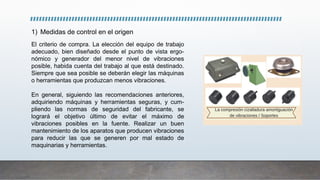1) Medidas de control en el origen
El criterio de compra. La elección del equipo de trabajo
adecuado, bien diseñado desde el punto de vista ergo-
nómico y generador del menor nivel de vibraciones
posible, habida cuenta del trabajo al que está destinado.
Siempre que sea posible se deberán elegir las máquinas
o herramientas que produzcan menos vibraciones.
En general, siguiendo las recomendaciones anteriores,
adquiriendo máquinas y herramientas seguras, y cum-
pliendo las normas de seguridad del fabricante, se
logrará el objetivo último de evitar el máximo de
vibraciones posibles en la fuente. Realizar un buen
mantenimiento de los aparatos que producen vibraciones
para reducir las que se generen por mal estado de
maquinarias y herramientas.
 