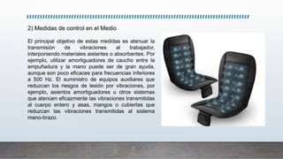 2) Medidas de control en el Medio
El principal objetivo de estas medidas es atenuar la
transmisión de vibraciones al trabajador,
interponiendo materiales aislantes o absorbentes. Por
ejemplo, utilizar amortiguadores de caucho entre la
empuñadura y la mano puede ser de gran ayuda,
aunque son poco eficaces para frecuencias inferiores
a 500 Hz. El suministro de equipos auxiliares que
reduzcan los riesgos de lesión por vibraciones, por
ejemplo, asientos amortiguadores u otros sistemas
que atenúen eficazmente las vibraciones transmitidas
al cuerpo entero y asas, mangos o cubiertas que
reduzcan las vibraciones transmitidas al sistema
mano-brazo.
 