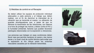 3) Medidas de control en el Receptor
Se deben utilizar los equipos de protección individual
adecuados a cada persona y al trabajo que deben
realizar, con el fin de disminuir la intensidad de la
vibración que se transmite al cuerpo. La utilización de
guantes amortiguadores que, a pesar de que no
eliminan la transmisión de las vibraciones, son básicos
a la hora de proteger las manos y dedos contra el frío y
la humedad ambiental, factores que pueden favorecer
patologías relacionadas con la exposición a vibraciones.
Las personas que trabajan en esas condiciones deben
llevar ropa que permita mantener el cuerpo y las manos
secas y un buen nivel de confort térmico para evitar que
la exposición al frío influya sobre los síntomas
vasculares causados por la vibración transmitida.
 
