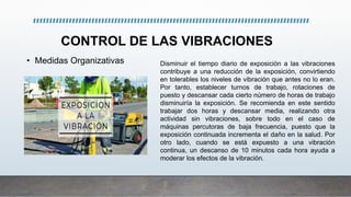 CONTROL DE LAS VIBRACIONES
• Medidas Organizativas Disminuir el tiempo diario de exposición a las vibraciones
contribuye a una reducción de la exposición, convirtiendo
en tolerables los niveles de vibración que antes no lo eran.
Por tanto, establecer turnos de trabajo, rotaciones de
puesto y descansar cada cierto número de horas de trabajo
disminuiría la exposición. Se recomienda en este sentido
trabajar dos horas y descansar media, realizando otra
actividad sin vibraciones, sobre todo en el caso de
máquinas percutoras de baja frecuencia, puesto que la
exposición continuada incrementa el daño en la salud. Por
otro lado, cuando se está expuesto a una vibración
continua, un descanso de 10 minutos cada hora ayuda a
moderar los efectos de la vibración.
 