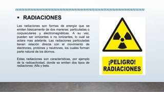  RADIACIONES
Las radiaciones son formas de energía que se
emiten básicamente de dos maneras: particuladas o
corpusculares y electromagnéticas. A su vez,
pueden ser ionizantes o no ionizantes, lo cual se
aclara mas adelante. Las radiaciones particuladas
tienen relación directa con el movimiento de
electrones, protones y neutrones, los cuales forman
parte natural de los átomos.
Estas radiaciones son características, por ejemplo
de la radioactividad, donde se emiten dos tipos de
radiaciones: Alfa y beta.
 