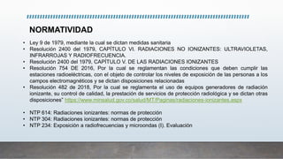 NORMATIVIDAD
• Ley 9 de 1979, mediante la cual se dictan medidas sanitaria
• Resolución 2400 del 1979, CAPÍTULO VI. RADIACIONES NO IONIZANTES: ULTRAVIOLETAS,
INFRARROJAS Y RADIOFRECUENCIA.
• Resolución 2400 del 1979, CAPÍTULO V. DE LAS RADIACIONES IONIZANTES
• Resolución 754 DE 2016, Por la cual se reglamentan las condiciones que deben cumplir las
estaciones radioeléctricas, con el objeto de controlar los niveles de exposición de las personas a los
campos electromagnéticos y se dictan disposiciones relacionadas
• Resolución 482 de 2018, Por la cual se reglamenta el uso de equipos generadores de radiación
ionizante, su control de calidad, la prestación de servicios de protección radiológica y se dictan otras
disposiciones” https://www.minsalud.gov.co/salud/MT/Paginas/radiaciones-ionizantes.aspx
• NTP 614: Radiaciones ionizantes: normas de protección
• NTP 304: Radiaciones ionizantes: normas de protección
• NTP 234: Exposición a radiofrecuencias y microondas (I). Evaluación
 