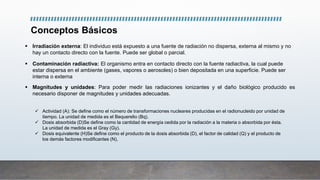 Conceptos Básicos
 Irradiación externa: El individuo está expuesto a una fuente de radiación no dispersa, externa al mismo y no
hay un contacto directo con la fuente. Puede ser global o parcial.
 Contaminación radiactiva: El organismo entra en contacto directo con la fuente radiactiva, la cual puede
estar dispersa en el ambiente (gases, vapores o aerosoles) o bien depositada en una superficie. Puede ser
interna o externa
 Magnitudes y unidades: Para poder medir las radiaciones ionizantes y el daño biológico producido es
necesario disponer de magnitudes y unidades adecuadas.
 Actividad (A): Se define como el número de transformaciones nucleares producidas en el radionucleido por unidad de
tiempo. La unidad de medida es el Bequerelio (Bq).
 Dosis absorbida (D)Se define como la cantidad de energía cedida por la radiación a la materia o absorbida por ésta.
La unidad de medida es el Gray (Gy).
 Dosis equivalente (H)Se define como el producto de la dosis absorbida (D), el factor de calidad (Q) y el producto de
los demás factores modificantes (N),
 