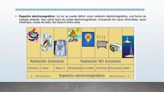  Espectro electromagnético: La luz se puede definir como radiación electromagnética, una forma de
energía radiante. Hay varios tipos de ondas electromagnéticas, incluyendo los rayos ultravioleta, rayos
infrarrojos, ondas de radio, los rayos-X entre otras
 