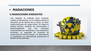  RADIACIONES
1) RADIACIONES IONIZANTES
Una radiación se entiende como ionizante,
cuando al interaccionar con la materia produce la
ionización de los átomos de la misma, es decir,
origina partículas con carga (iones). Su origen es
siempre atómico, pudiendo ser corpusculares o
electromagnéticas. Hay dos conceptos
fundamentales que caracterizan a las radiaciones
ionizantes: su capacidad de ionización es
proporcional al nivel de energía, y la capacidad de
su penetración es inversamente proporcional al
tamaño de las partículas.
 