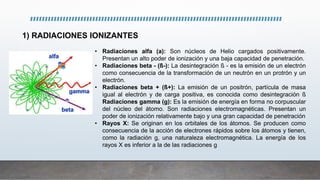 1) RADIACIONES IONIZANTES
• Radiaciones alfa (a): Son núcleos de Helio cargados positivamente.
Presentan un alto poder de ionización y una baja capacidad de penetración.
• Radiaciones beta - (ß-): La desintegración ß - es la emisión de un electrón
como consecuencia de la transformación de un neutrón en un protrón y un
electrón.
• Radiaciones beta + (ß+): La emisión de un positrón, partícula de masa
igual al electrón y de carga positiva, es conocida como desintegración ß
Radiaciones gamma (g): Es la emisión de energía en forma no corpuscular
del núcleo del átomo. Son radiaciones electromagnéticas. Presentan un
poder de ionización relativamente bajo y una gran capacidad de penetración
• Rayos X: Se originan en los orbitales de los átomos. Se producen como
consecuencia de la acción de electrones rápidos sobre los átomos y tienen,
como la radiación g, una naturaleza electromagnética. La energía de los
rayos X es inferior a la de las radiaciones g
 