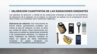 • VALORACION CUANTITATIVA DE LAS RADIACIONES IONIZANTES
Los aparatos de detección y medida de las radiaciones ionizantes se basan en los fenómenos
de interacción de la radiación con la materia, la valoración se realizan con la comparación de las
dosis limites y los resultados de la mediciones higiénicas.
Detectores de radiación: Son instrumentos de
lectura directa, generalmente portátiles, que
indican la tasa de radiación, es decir, la dosis
por unidad de tiempo. Estos instrumentos son
útiles para la medida de radiactividad ambiental
o de contaminación radiactiva. La mayoría de
estos medidores de radiación ionizante se
basan en alguno de estos fenómenos:
ionización de gases, excitación por
luminiscencia o detectores semiconductores.
 