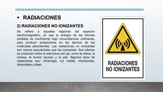  RADIACIONES
2) RADIACIONES NO IONIZANTES
Se refiere a aquellas regiones del espectro
electromagnético, en que la energía de los fotones
emitidos es insuficiente bajo circunstancias ordinarias,
para producir ionizaciones en los átomos de las
moléculas absorbentes. Las radiaciones no ionizantes
son menos perjudiciales que las ionizantes. Sus efectos
se producen sobre la estructura del ojo, como la retina, la
córnea, el humor acuoso y la piel. Algunos tipos de
radiaciones son: infrarrojas, luz visible, microondas,
ultravioleta y láser.
 