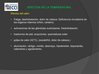 EFECTOS DE LA TEMPERATURA
Efectos del calor:
• Fatiga, deshidratación, dolor de cabeza. Deficiencia circulatoria de
los órganos internos (riñón, cerebro)
• activaciones de las glándulas sudoríparas. Deshidratación
• trastornos de piel, erupciones, quemaduras solar
• golpe de calor (42°C), (escalofrió, dolor de cabeza.)
• alucinación, vértigo, vomito, desmayo, hipotensión, taquicardia,
calambres y agotamiento.
 
