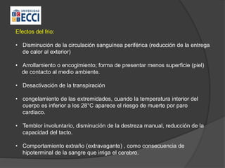 Efectos del frio:
• Disminución de la circulación sanguínea periférica (reducción de la entrega
de calor al exterior)
• Arrollamiento o encogimiento; forma de presentar menos superficie (piel)
de contacto al medio ambiente.
• Desactivación de la transpiración
• congelamiento de las extremidades, cuando la temperatura interior del
cuerpo es inferior a los 28°C aparece el riesgo de muerte por paro
cardiaco.
• Temblor involuntario, disminución de la destreza manual, reducción de la
capacidad del tacto.
• Comportamiento extraño (extravagante) , como consecuencia de
hipoterminal de la sangre que irriga el cerebro.
 