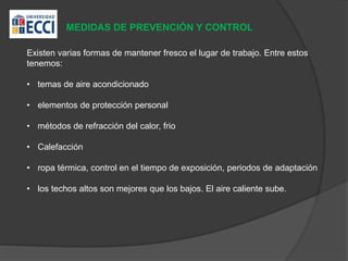 MEDIDAS DE PREVENCIÓN Y CONTROL
Existen varias formas de mantener fresco el lugar de trabajo. Entre estos
tenemos:
• temas de aire acondicionado
• elementos de protección personal
• métodos de refracción del calor, frio
• Calefacción
• ropa térmica, control en el tiempo de exposición, periodos de adaptación
• los techos altos son mejores que los bajos. El aire caliente sube.
 