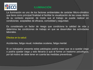 ILUMINACIÓN
La iluminación es uno de los factores ambientales de carácter Micro-climático
que tiene como principal finalidad el facilitar la visualización de las cosas dentro
de su contexto espacial, de modo que el trabajo se puede realizar en
condiciones aceptables de eficacia, comodidad y seguridad.
Es considerado un factor de riesgo que condiciona la calidad de vida y
determina las condiciones de trabajo en que se desarrollan las actividades
laborales.
Efectos en la salud:
Accidentes, fatiga visual, molestias oculares, fatiga mental.
Si un trabajador presenta estas patologías podría creer que va a quedar ciego
o podría quedar ciego y esto llevaría a que el forme un trastorno psicológico,
por tal motivo se debe tener en cuenta las medidas preventivas.
 